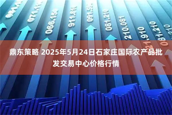 鼎东策略 2025年5月24日石家庄国际农产品批发交易中心价格行情