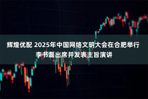 辉煌优配 2025年中国网络文明大会在合肥举行 李书磊出席并发表主旨演讲