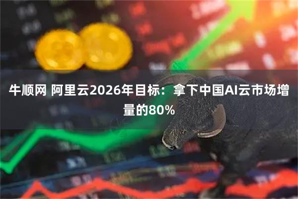 牛顺网 阿里云2026年目标：拿下中国AI云市场增量的80%