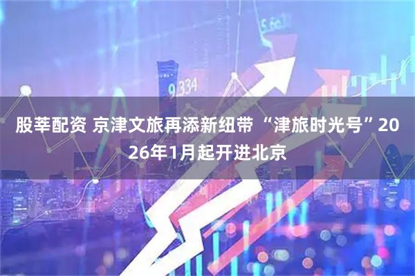 股莘配资 京津文旅再添新纽带 “津旅时光号”2026年1月起开进北京