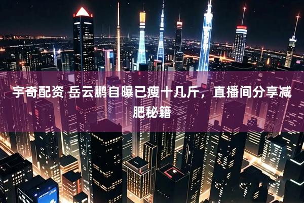 宇奇配资 岳云鹏自曝已瘦十几斤，直播间分享减肥秘籍